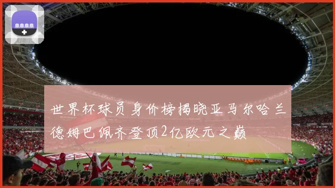 世界杯球员身价榜揭晓亚马尔哈兰德姆巴佩齐登顶2亿欧元之巅