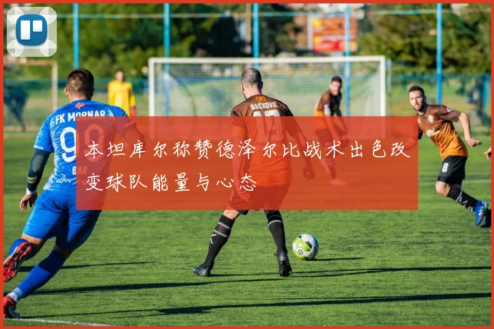 本坦库尔称赞德泽尔比战术出色改变球队能量与心态