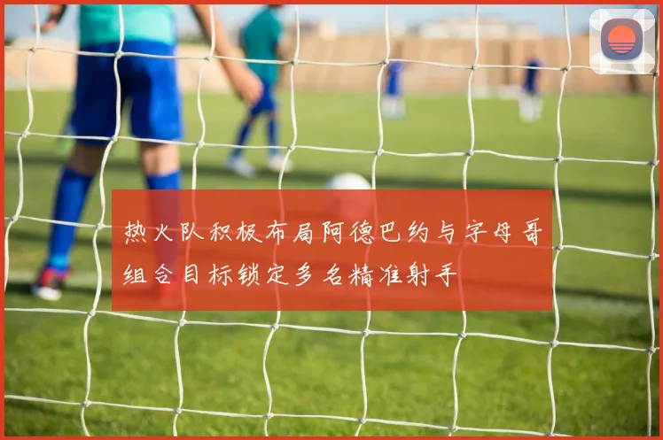 热火队积极布局阿德巴约与字母哥组合目标锁定多名精准射手