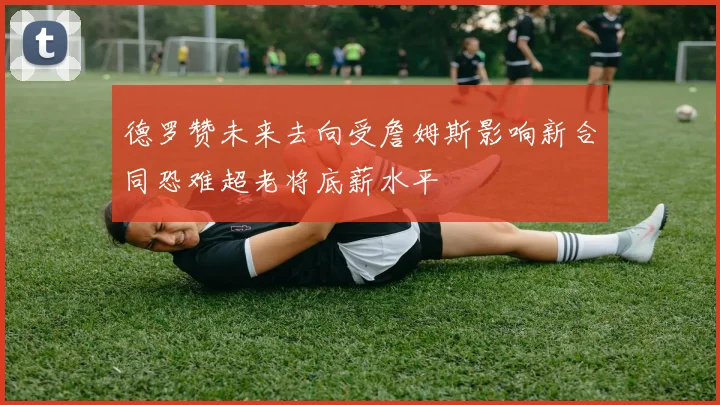 德罗赞未来去向受詹姆斯影响新合同恐难超老将底薪水平