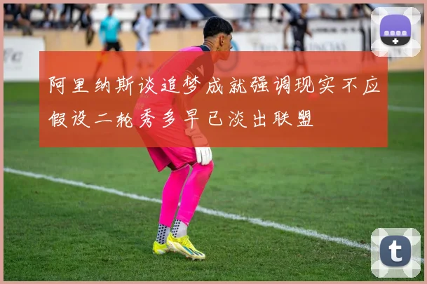 阿里纳斯谈追梦成就强调现实不应假设二轮秀多早已淡出联盟