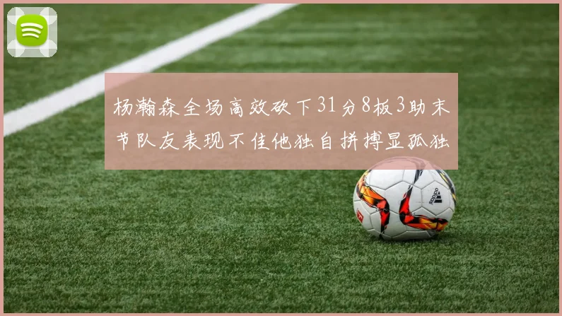 杨瀚森全场高效砍下31分8板3助末节队友表现不佳他独自拼搏显孤独