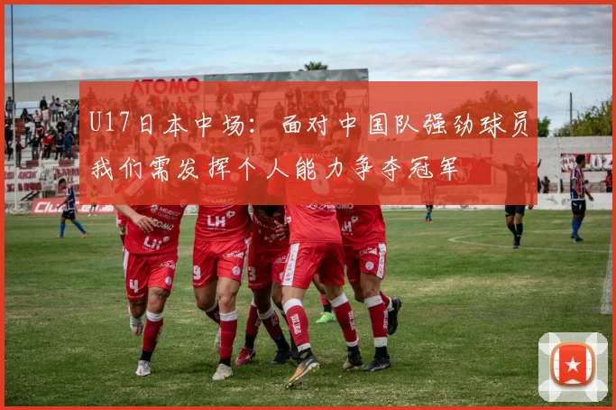 U17日本中场：面对中国队强劲球员我们需发挥个人能力争夺冠军