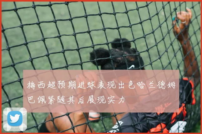 梅西超预期进球表现出色哈兰德姆巴佩紧随其后展现实力