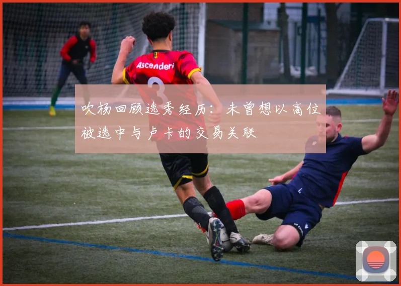 吹杨回顾选秀经历：未曾想以高位被选中与卢卡的交易关联
