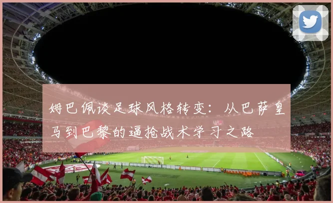 姆巴佩谈足球风格转变：从巴萨皇马到巴黎的逼抢战术学习之路