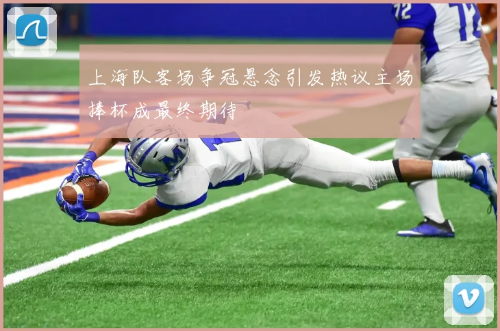 上海队客场争冠悬念引发热议主场捧杯成最终期待