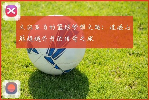 文班亚马的篮球梦想之路：追逐七冠超越乔丹的传奇之旅