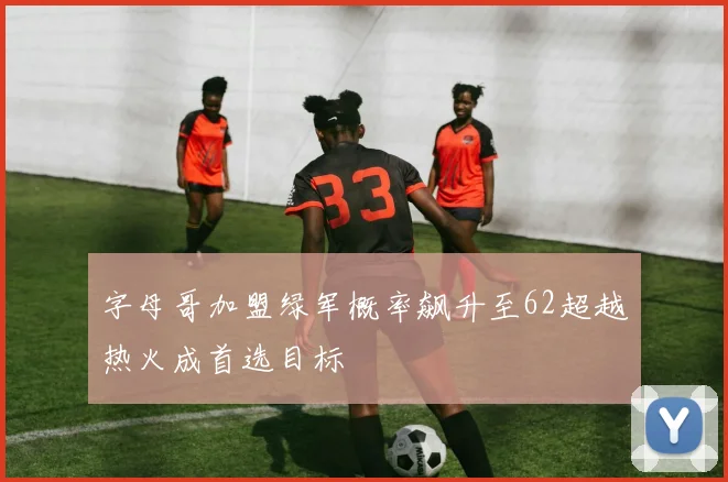 字母哥加盟绿军概率飙升至62超越热火成首选目标