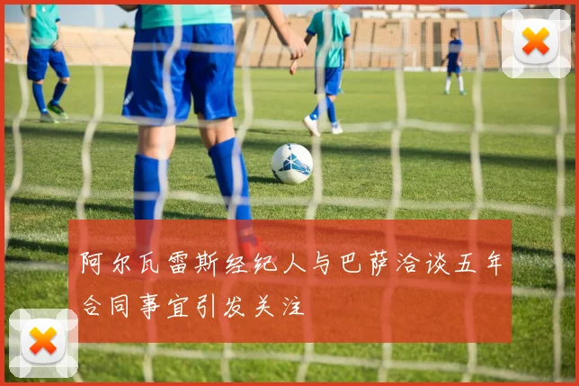 阿尔瓦雷斯经纪人与巴萨洽谈五年合同事宜引发关注