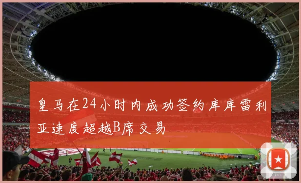 皇马在24小时内成功签约库库雷利亚速度超越B席交易
