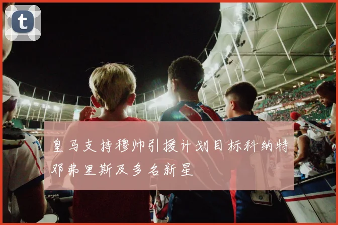 皇马支持穆帅引援计划目标科纳特邓弗里斯及多名新星