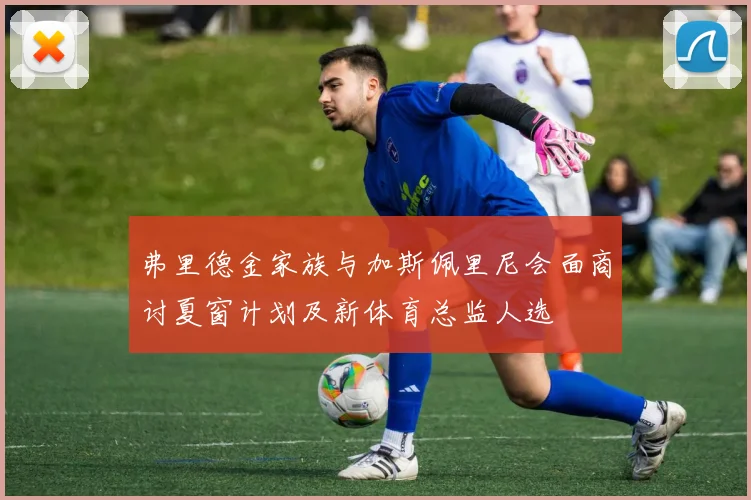 弗里德金家族与加斯佩里尼会面商讨夏窗计划及新体育总监人选