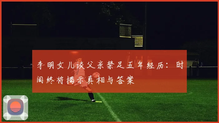 李明女儿谈父亲禁足五年经历：时间终将揭示真相与答案