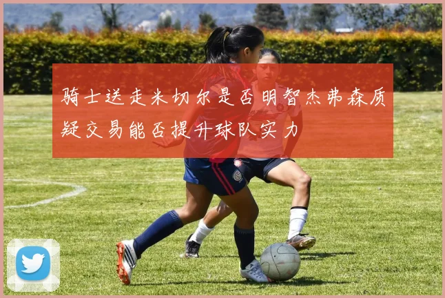 骑士送走米切尔是否明智杰弗森质疑交易能否提升球队实力
