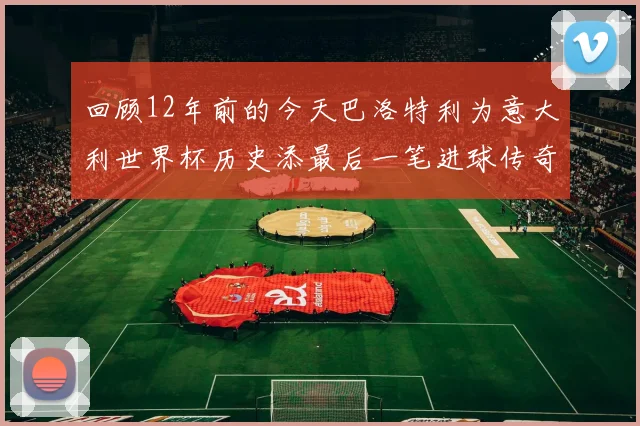 回顾12年前的今天巴洛特利为意大利世界杯历史添最后一笔进球传奇