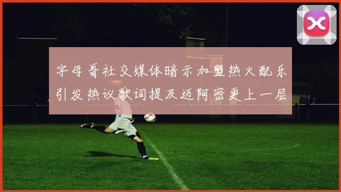 字母哥社交媒体暗示加盟热火配乐引发热议歌词提及迈阿密更上一层楼