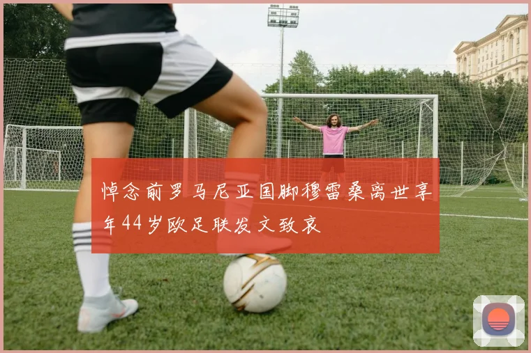悼念前罗马尼亚国脚穆雷桑离世享年44岁欧足联发文致哀