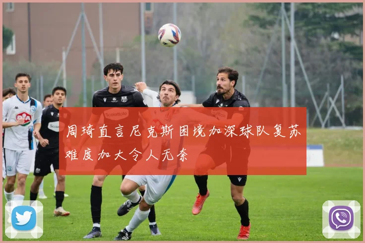周琦直言尼克斯困境加深球队复苏难度加大令人无奈